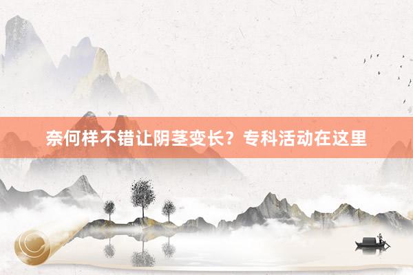 奈何样不错让阴茎变长？专科活动在这里