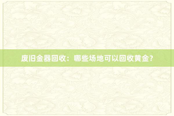 废旧金器回收：哪些场地可以回收黄金？