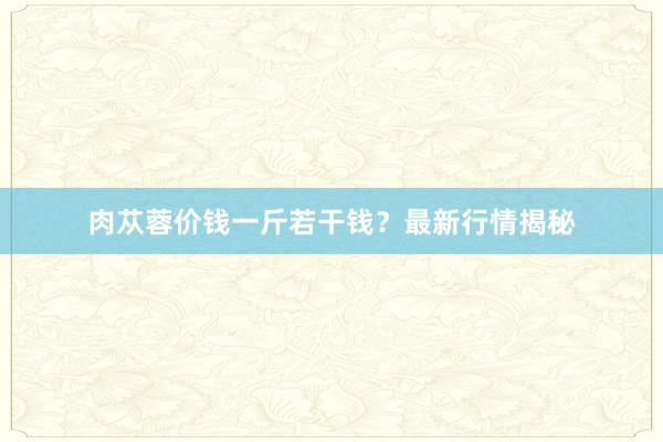 肉苁蓉价钱一斤若干钱？最新行情揭秘